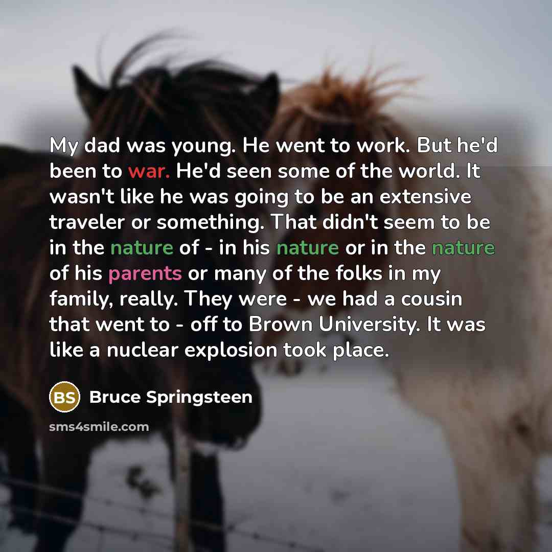 “My dad was young. He went to work. But he'd been to war. He'd seen some of the world. It wasn't like he was going to be an extensive traveler or something. That didn't seem to be in the nature of - in his nature or in the nature of his parents or many of the folks in my family, really. They were…” quote by Bruce Springsteen