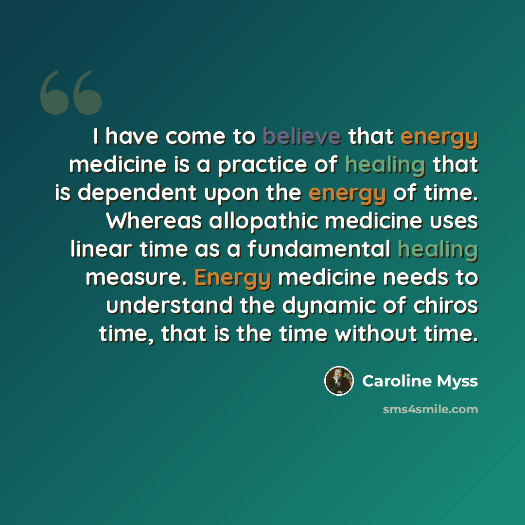 “I have come to believe that energy medicine is a practice of healing that is dependent upon the energy of time. Whereas allopathic medicine uses linear time as a fundamental healing measure. Energy medicine needs to understand the dynamic of chiros time, that is the time without time.” quote by Caroline Myss