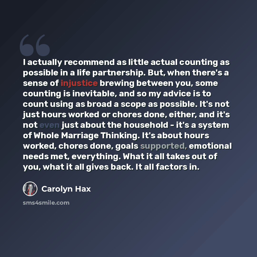 “I actually recommend as little actual counting as possible in a life partnership. But, when there's a sense of injustice brewing between you, some counting is inevitable, and so my advice is to count using as broad a scope as possible. It's not just hours worked or chores done, either, and it's…” quote by Carolyn Hax