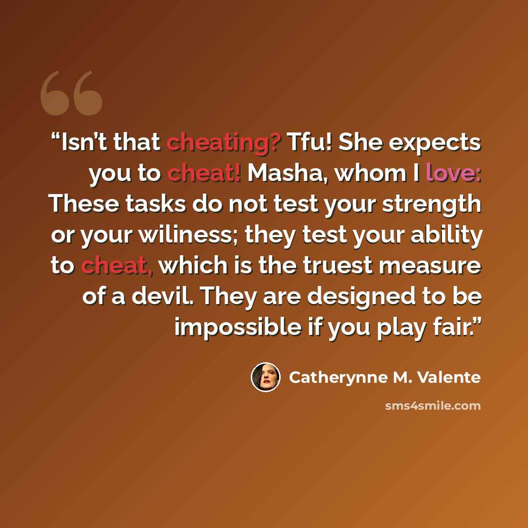 “Isn’t that cheating? Tfu! She expects you to cheat! Masha, whom I love: These tasks do not test your strength or your wiliness; they test your ability to cheat, which is the truest measure of a devil. They are designed to be impossible if you play fair.” quote by Catherynne M. Valente