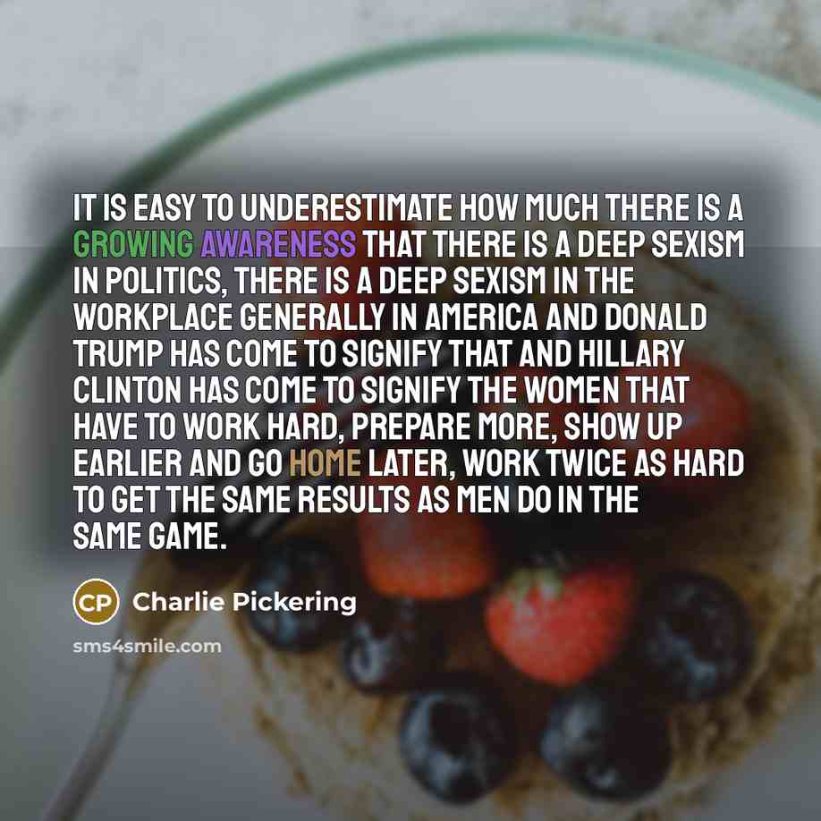 “It is easy to underestimate how much there is a growing awareness that there is a deep sexism in politics, there is a deep sexism in the workplace generally in America and Donald Trump has come to signify that and Hillary Clinton has come to signify the women that have to work hard, prepare more…” quote by Charlie Pickering