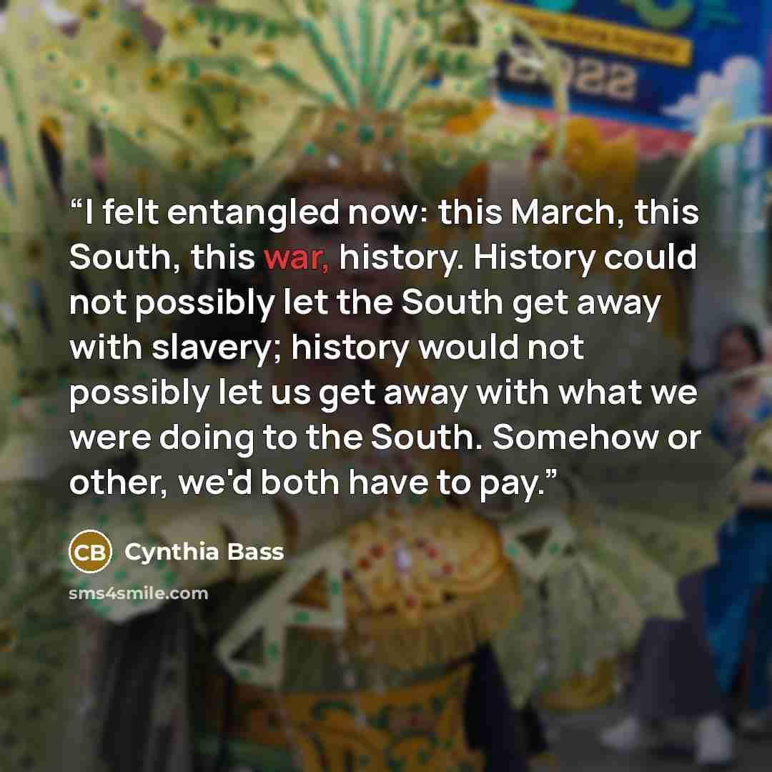 “I felt entangled now: this March, this South, this war, history. History could not possibly let the South get away with slavery; history would not possibly let us get away with what we were doing to the South. Somehow or other, we'd both have to pay.” quote by Cynthia Bass