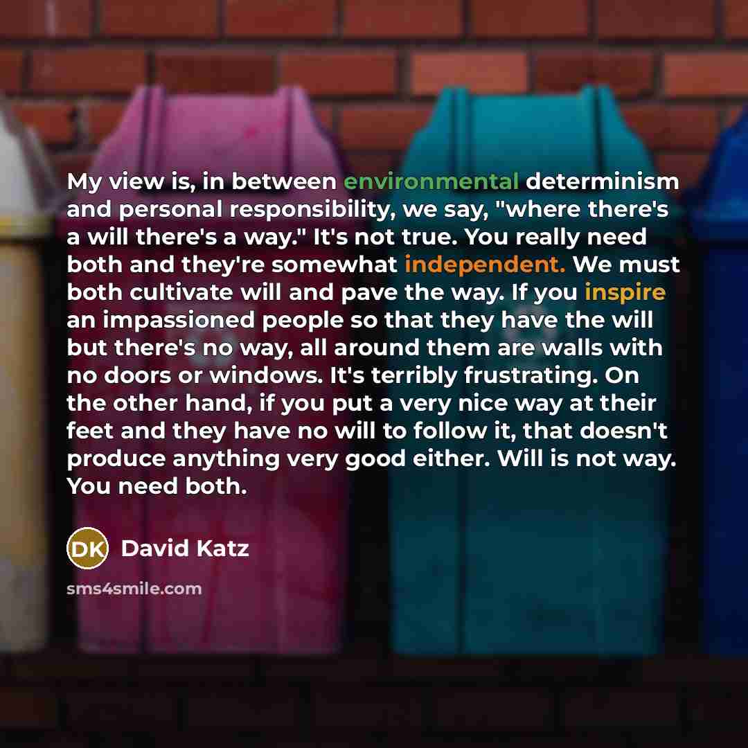 “My view is, in between environmental determinism and personal responsibility, we say, "where there's a will there's a way." It's not true. You really need both and they're somewhat independent. We must both cultivate will and pave the way. If you inspire an impassioned people so that they have the…” quote by David Katz