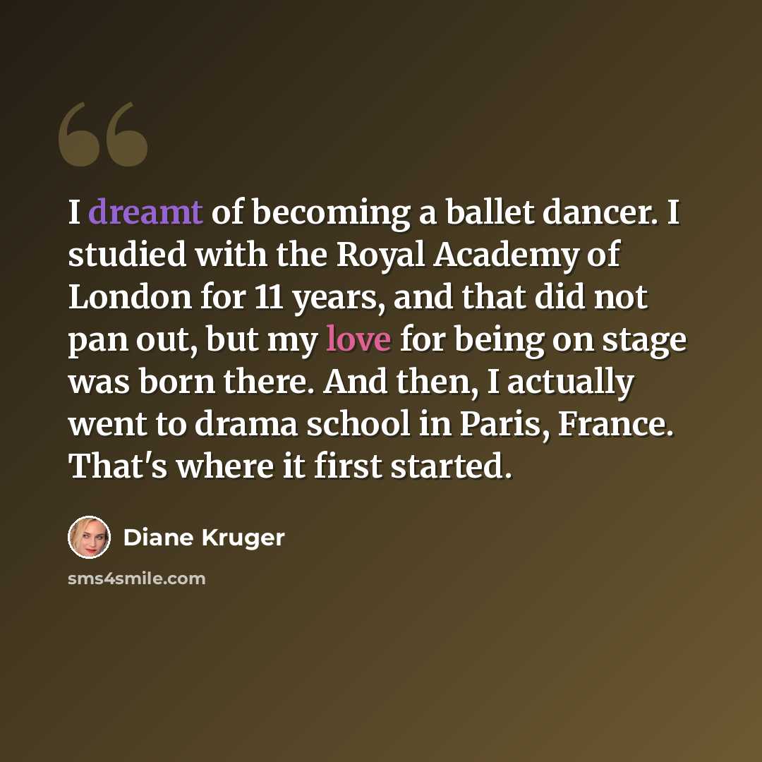 “I dreamt of becoming a ballet dancer. I studied with the Royal Academy of London for 11 years, and that did not pan out, but my love for being on stage was born there. And then, I actually went to drama school in Paris, France. That's where it first started.” quote by Diane Kruger