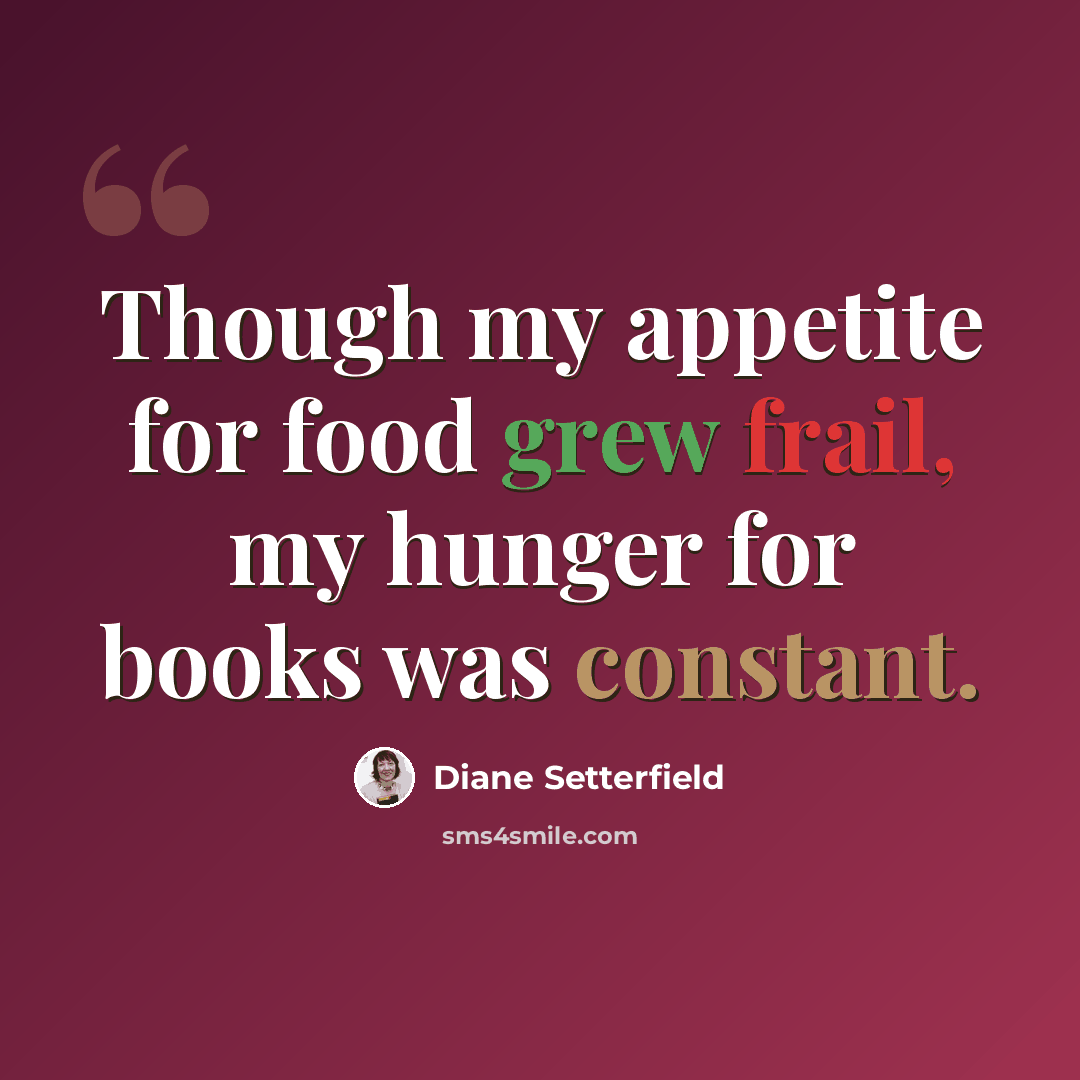 “Though my appetite for food grew frail, my hunger for books was constant.” quote by Diane Setterfield