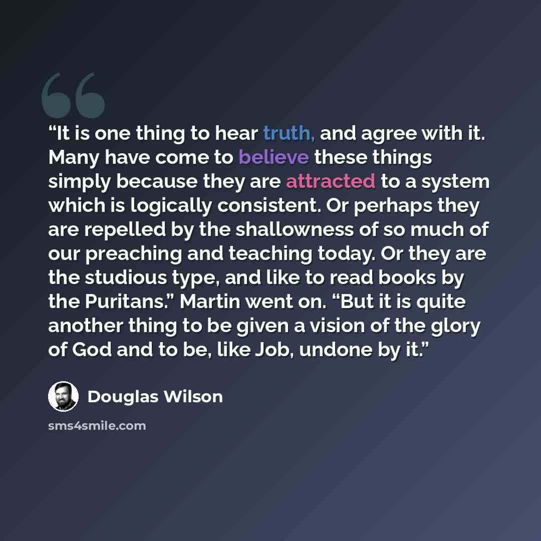 “It is one thing to hear truth, and agree with it. Many have come to believe these things simply because they are attracted to a system which is logically consistent. Or perhaps they are repelled by the shallowness of so much of our preaching and teaching today. Or they are the studious type, and…” quote by Douglas Wilson
