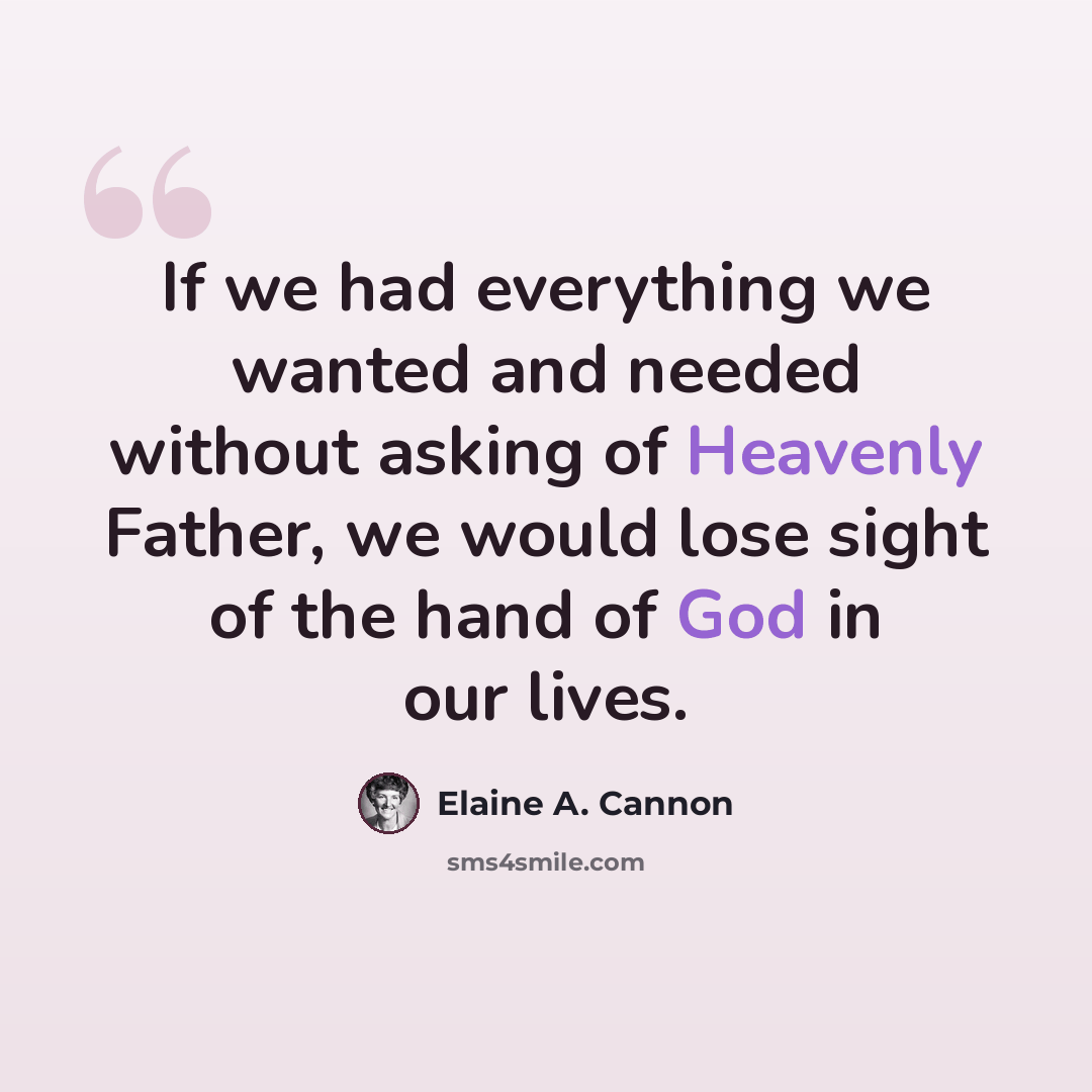 “If we had everything we wanted and needed without asking of Heavenly Father, we would lose sight of the hand of God in our lives.” quote by Elaine A. Cannon