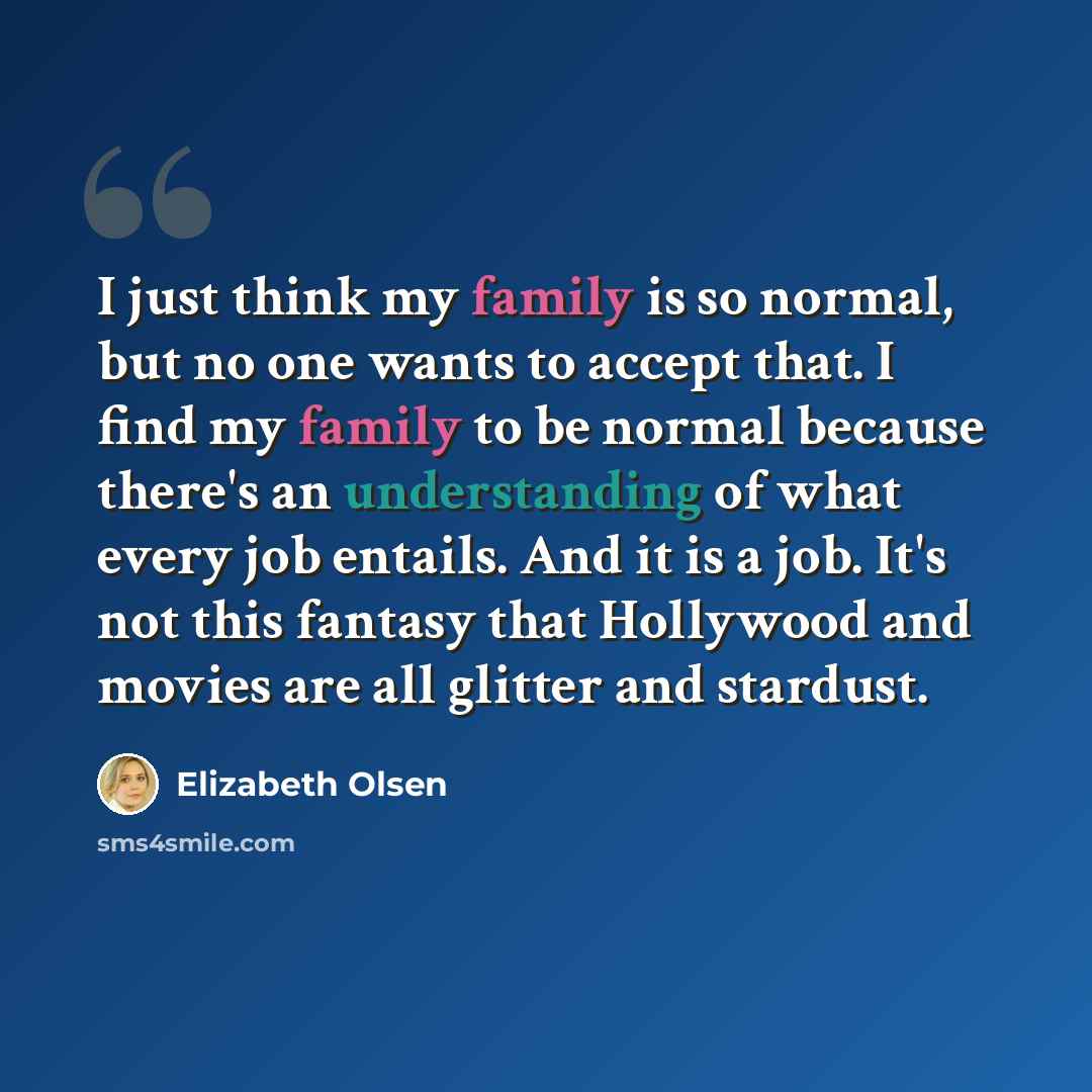 “I just think my family is so normal, but no one wants to accept that. I find my family to be normal because there's an understanding of what every job entails. And it is a job. It's not this fantasy that Hollywood and movies are all glitter and stardust.” quote by Elizabeth Olsen