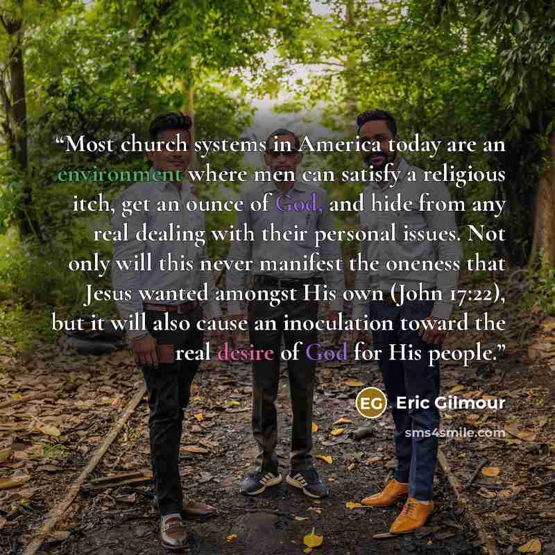 “Most church systems in America today are an environment where men can satisfy a religious itch, get an ounce of God, and hide from any real dealing with their personal issues. Not only will this never manifest the oneness that Jesus wanted amongst His own (John 17:22), but it will also cause an…” quote by Eric Gilmour