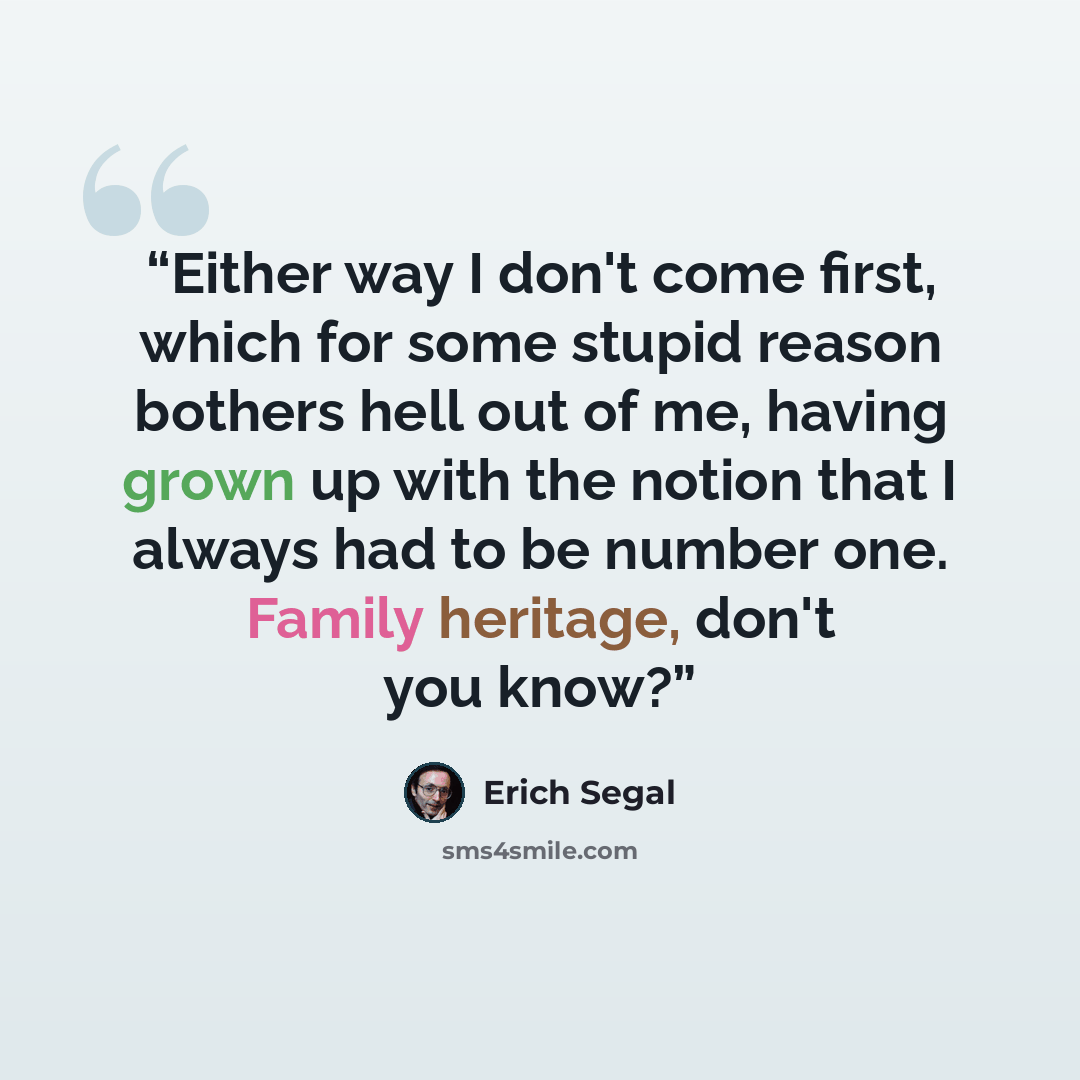 “Either way I don't come first, which for some stupid reason bothers hell out of me, having grown up with the notion that I always had to be number one. Family heritage, don't you know?” quote by Erich Segal