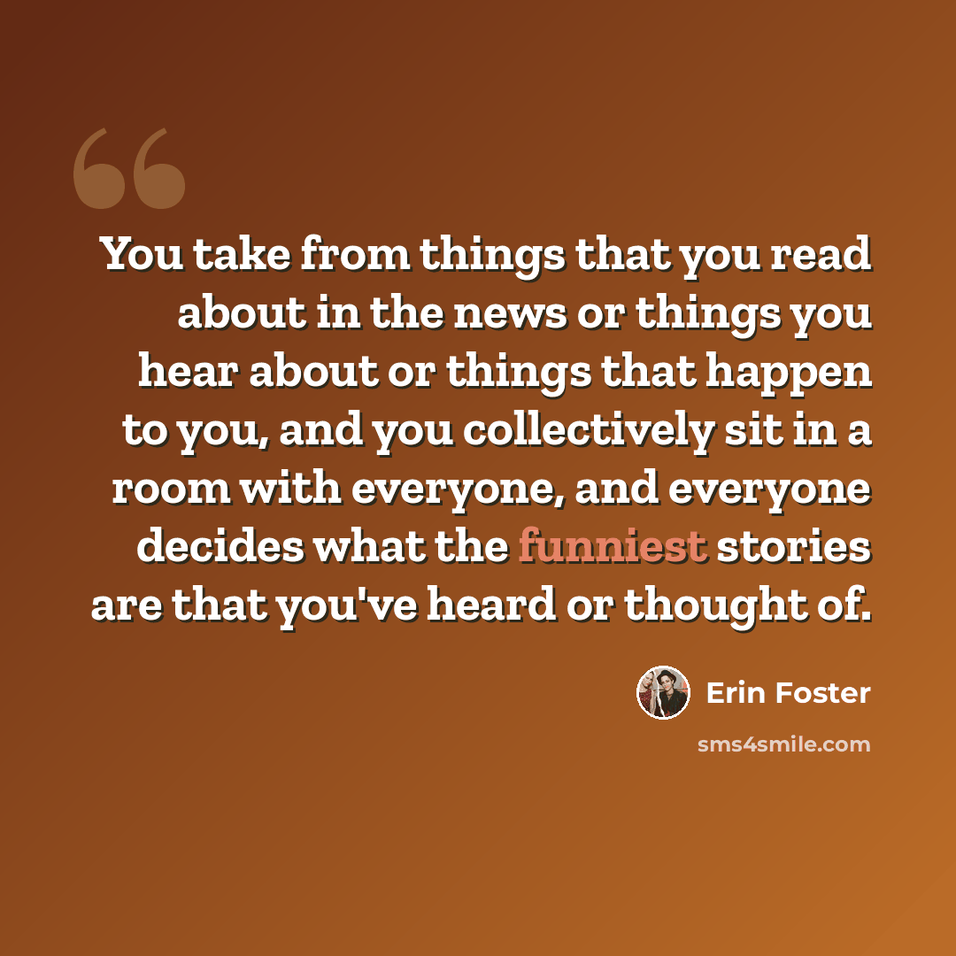 “You take from things that you read about in the news or things you hear about or things that happen to you, and you collectively sit in a room with everyone, and everyone decides what the funniest stories are that you've heard or thought of.” quote by Erin Foster