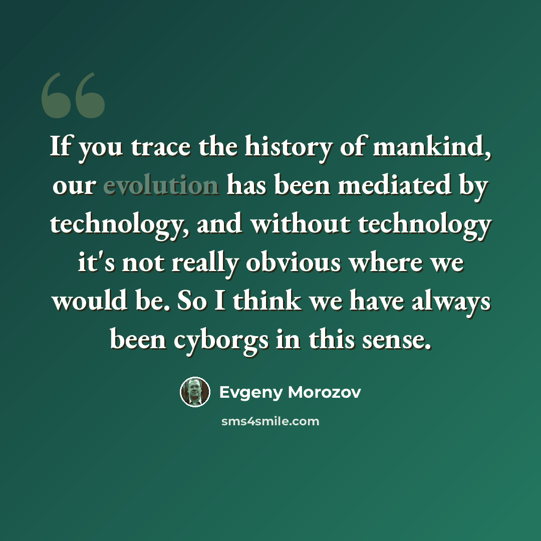 “If you trace the history of mankind, our evolution has been mediated by technology, and without technology it's not really obvious where we would be. So I think we have always been cyborgs in this sense.” quote by Evgeny Morozov