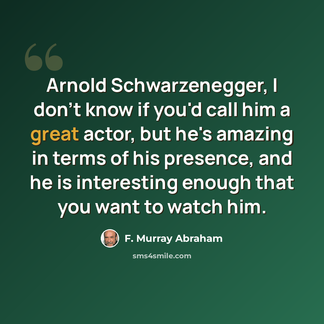 “Arnold Schwarzenegger, I don't know if you'd call him a great actor, but he's amazing in terms of his presence, and he is interesting enough that you want to watch him.” quote by F. Murray Abraham