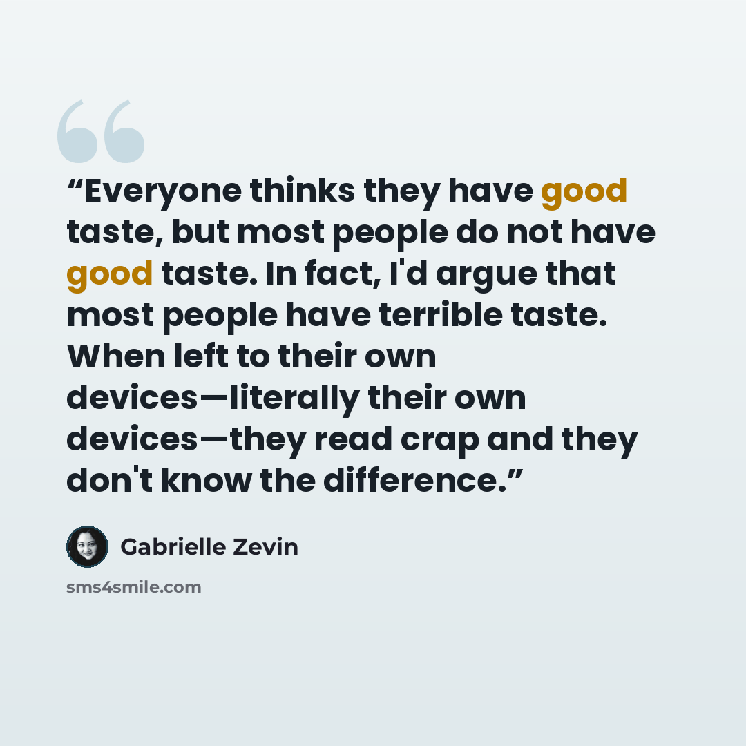 “Everyone thinks they have good taste, but most people do not have good taste. In fact, I'd argue that most people have terrible taste. When left to their own devices—literally their own devices—they read crap and they don't know the difference.” quote by Gabrielle Zevin