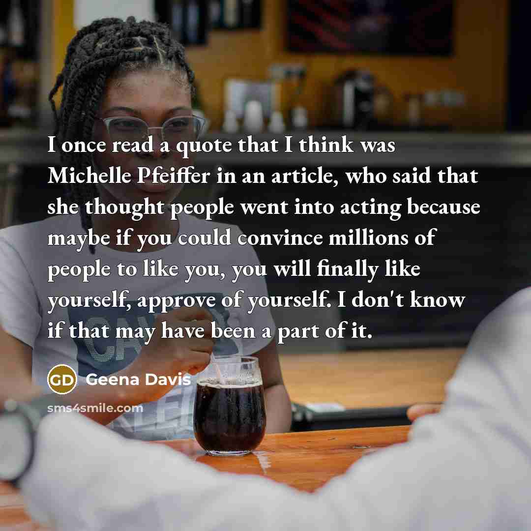 “I once read a quote that I think was Michelle Pfeiffer in an article, who said that she thought people went into acting because maybe if you could convince millions of people to like you, you will finally like yourself, approve of yourself. I don't know if that may have been a part of it.” quote by Geena Davis
