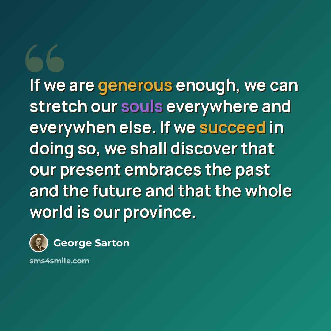 “If we are generous enough, we can stretch our souls everywhere and everywhen else. If we succeed in doing so, we shall discover that our present embraces the past and the future and that the whole world is our province.” quote by George Sarton