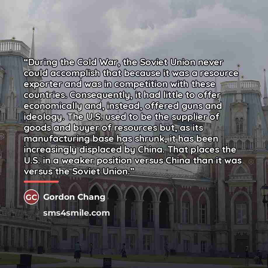 “During the Cold War, the Soviet Union never could accomplish that because it was a resource exporter and was in competition with these countries. Consequently, it had little to offer economically and, instead, offered guns and ideology. The U.S. used to be the supplier of goods and buyer of…” quote by Gordon Chang