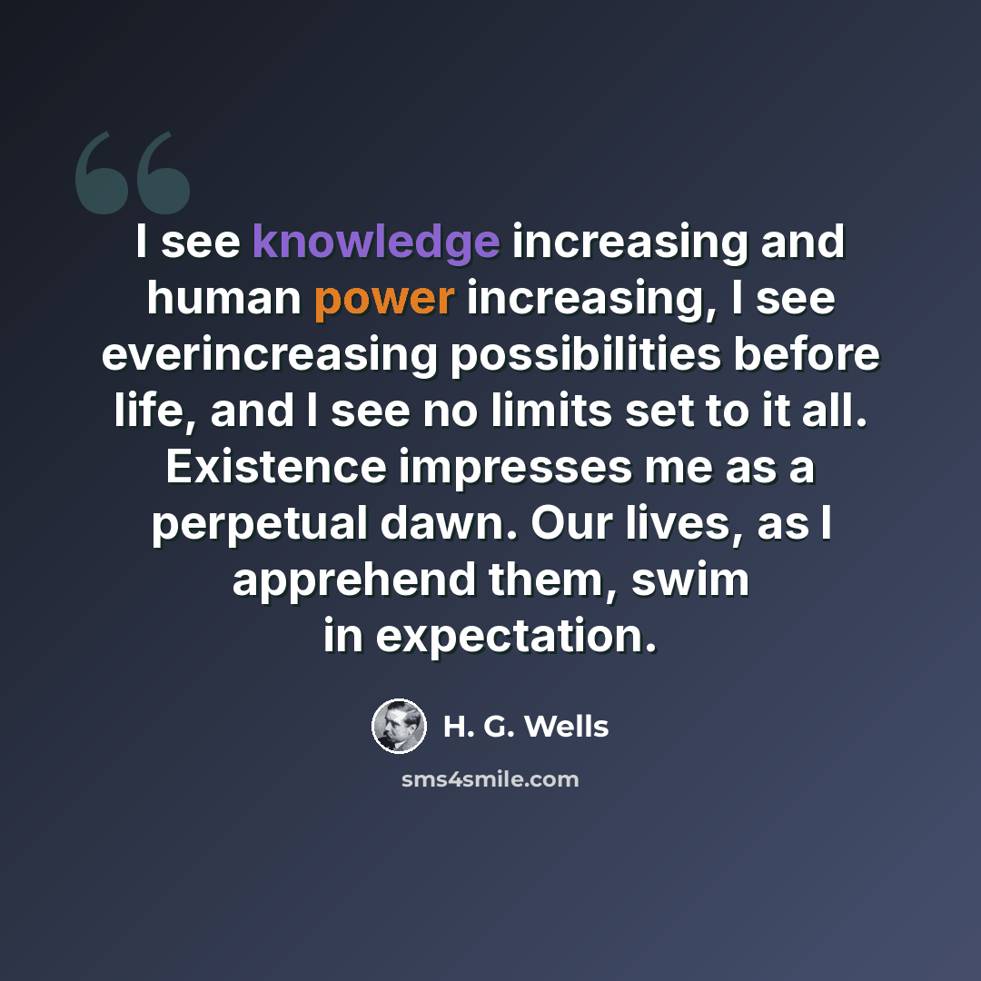 “I see knowledge increasing and human power increasing, I see everincreasing possibilities before life, and I see no limits set to it all. Existence impresses me as a perpetual dawn. Our lives, as I apprehend them, swim in expectation.” quote by H. G. Wells