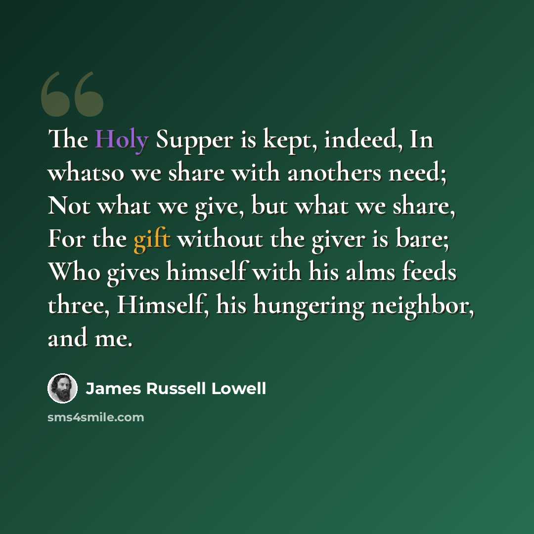“The Holy Supper is kept, indeed, In whatso we share with anothers need; Not what we give, but what we share, For the gift without the giver is bare; Who gives himself with his alms feeds three, Himself, his hungering neighbor, and me.” quote by James Russell Lowell