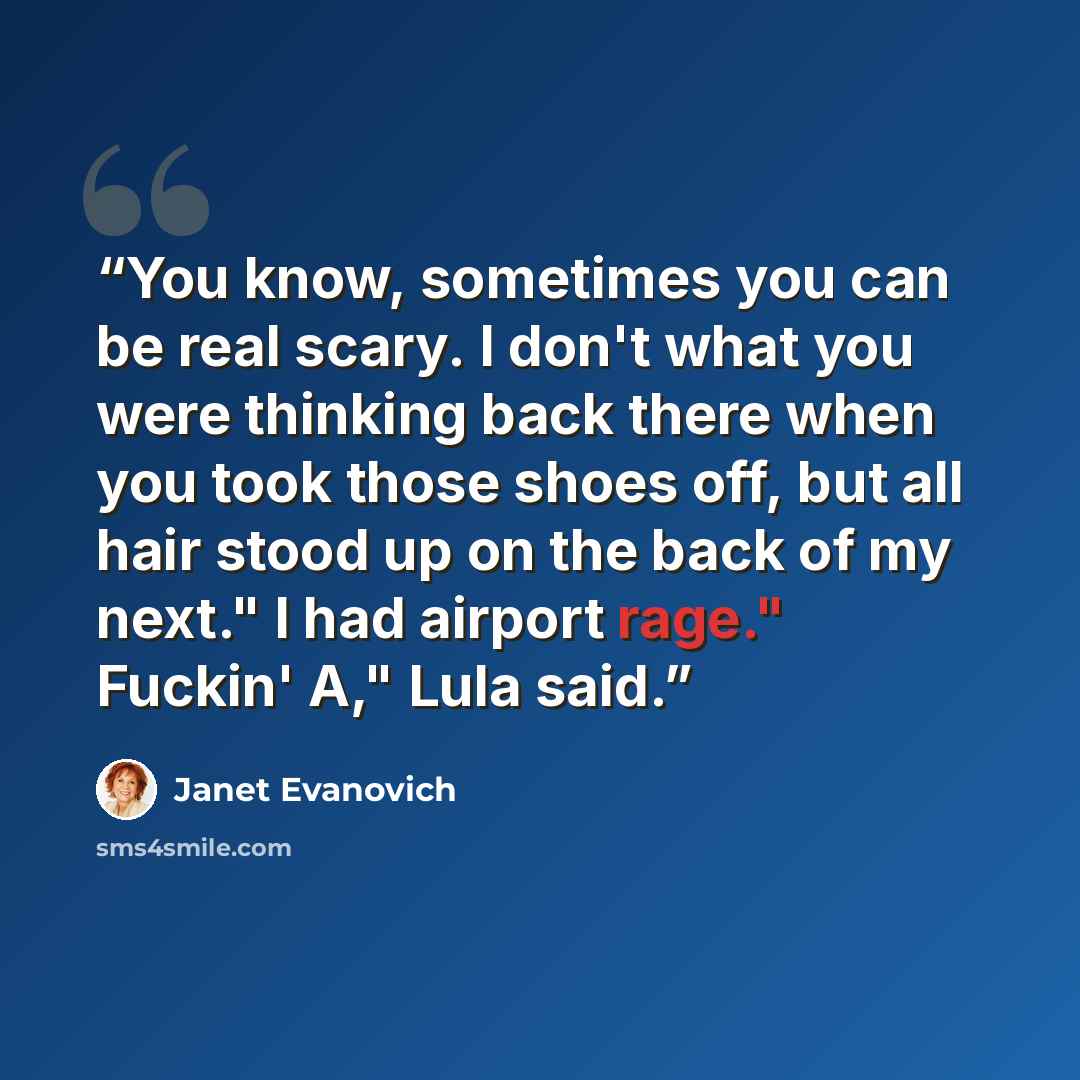 “You know, sometimes you can be real scary. I don't what you were thinking back there when you took those shoes off, but all hair stood up on the back of my next." I had airport rage." Fuckin' A," Lula said.” quote by Janet Evanovich
