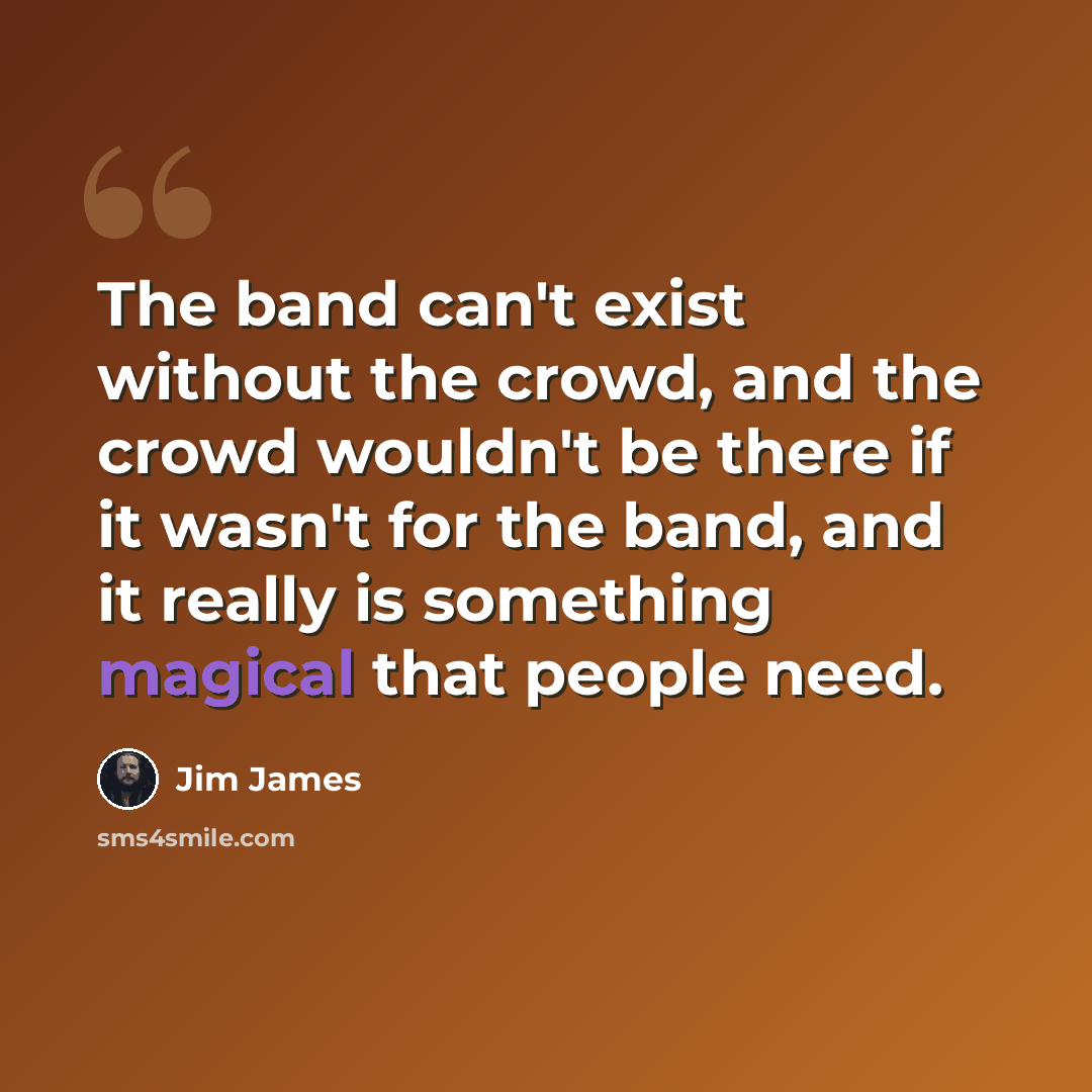 “The band can't exist without the crowd, and the crowd wouldn't be there if it wasn't for the band, and it really is something magical that people need.” quote by Jim James