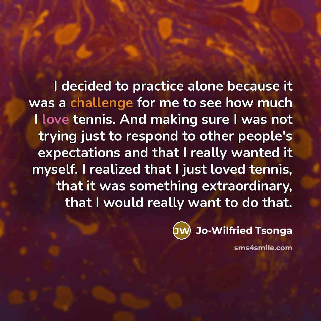 “I decided to practice alone because it was a challenge for me to see how much I love tennis. And making sure I was not trying just to respond to other people's expectations and that I really wanted it myself. I realized that I just loved tennis, that it was something extraordinary, that I would…” quote by Jo-Wilfried Tsonga