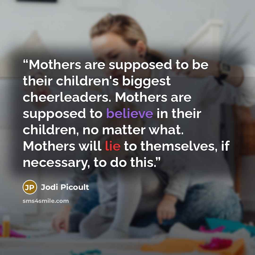 “Mothers are supposed to be their children's biggest cheerleaders. Mothers are supposed to believe in their children, no matter what. Mothers will lie to themselves, if necessary, to do this.” quote by Jodi Picoult