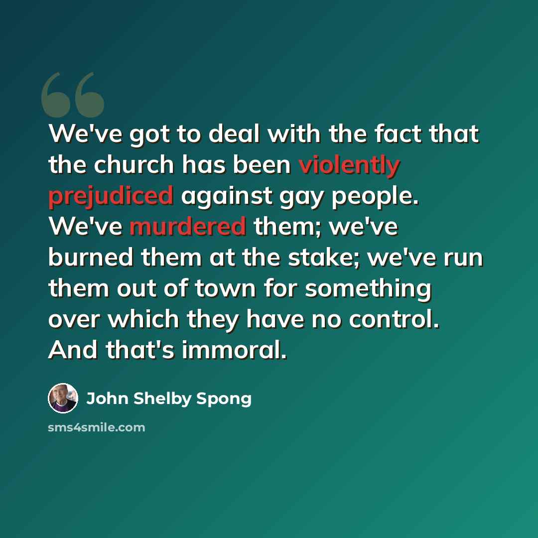 “We've got to deal with the fact that the church has been violently prejudiced against gay people. We've murdered them; we've burned them at the stake; we've run them out of town for something over which they have no control. And that's immoral.” quote by John Shelby Spong
