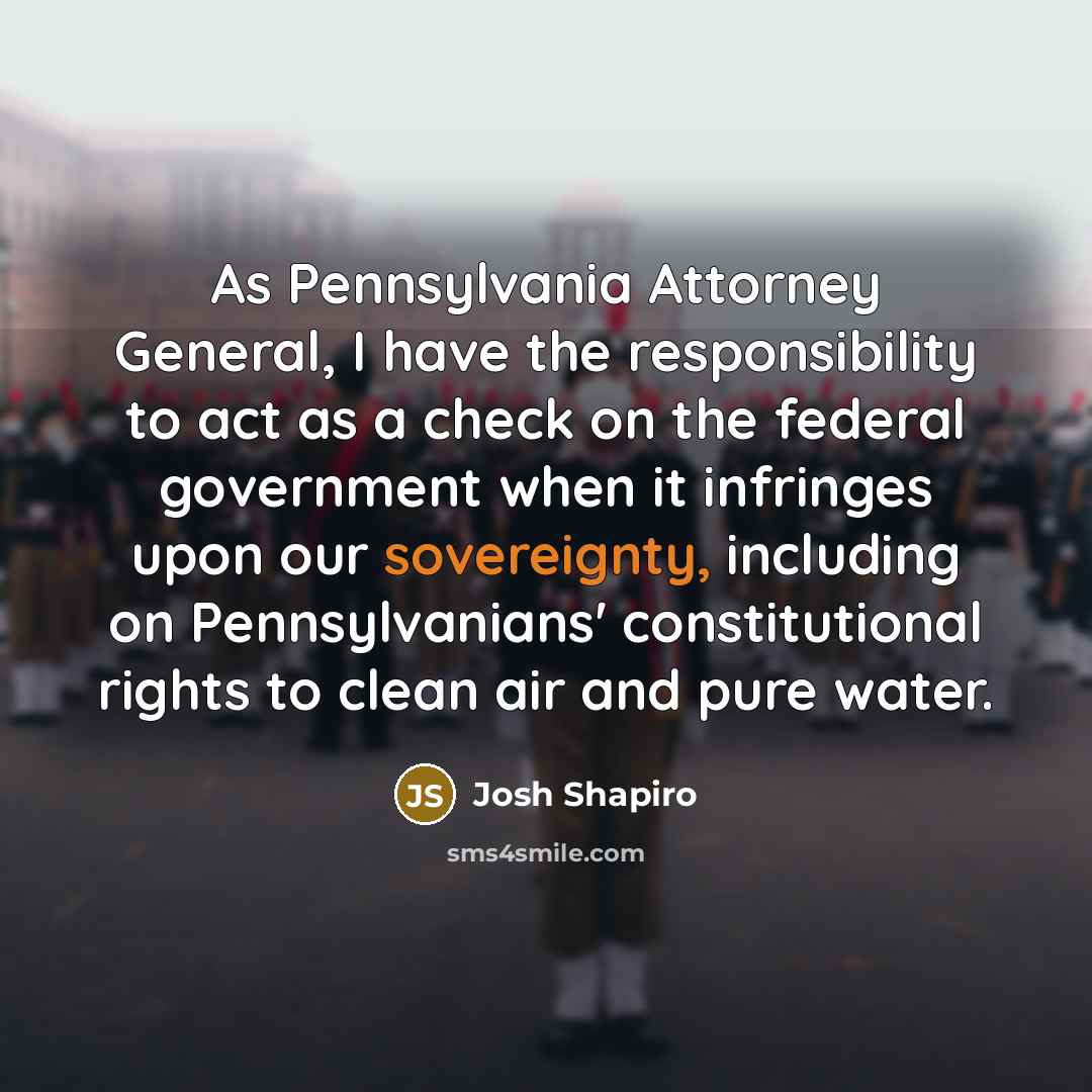 “As Pennsylvania Attorney General, I have the responsibility to act as a check on the federal government when it infringes upon our sovereignty, including on Pennsylvanians' constitutional rights to clean air and pure water.” quote by Josh Shapiro