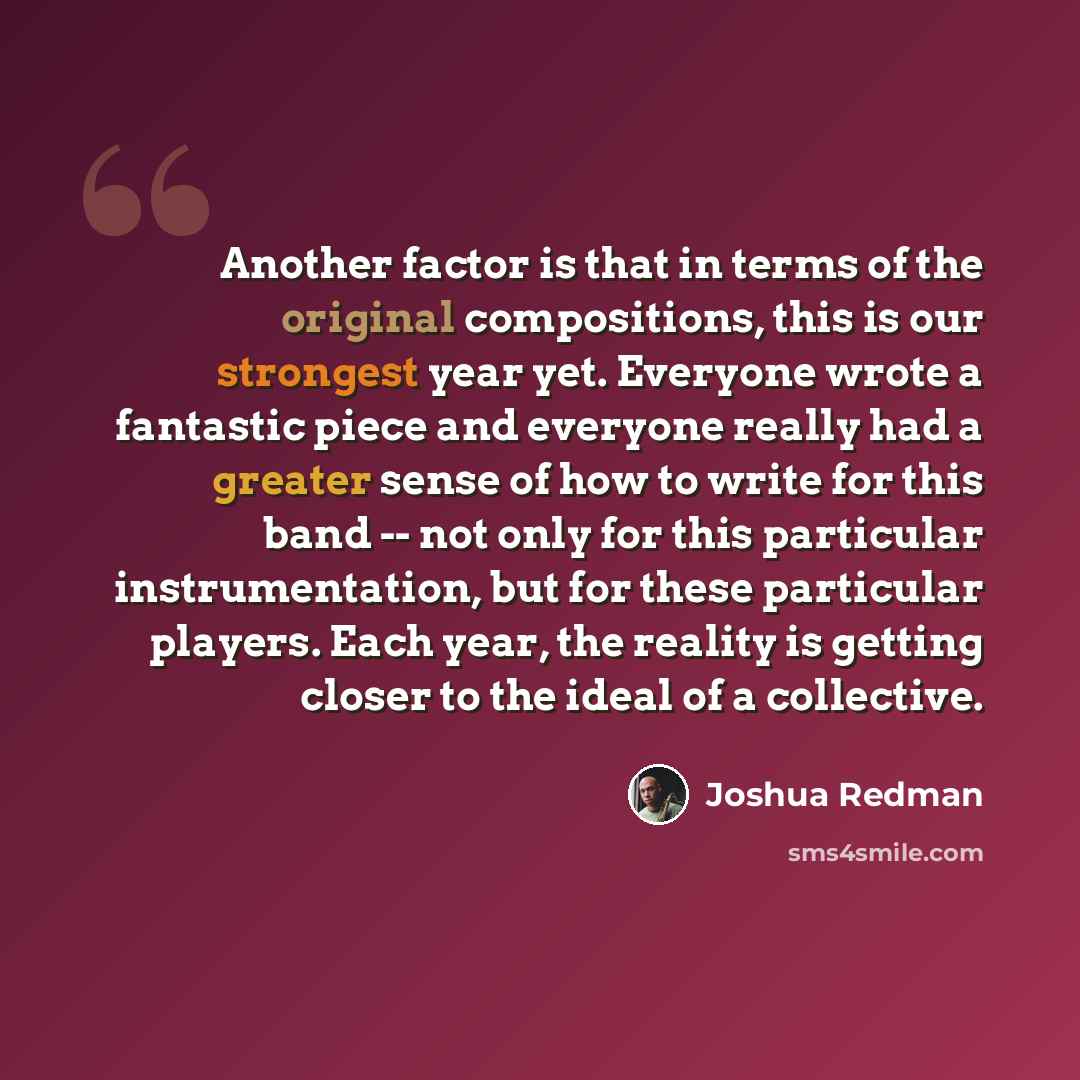 “Another factor is that in terms of the original compositions, this is our strongest year yet. Everyone wrote a fantastic piece and everyone really had a greater sense of how to write for this band -- not only for this particular instrumentation, but for these particular players. Each year, the…” quote by Joshua Redman