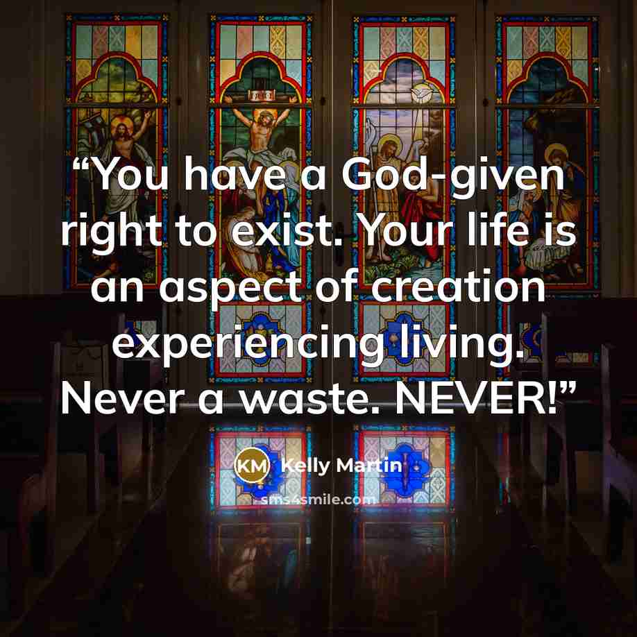 “You have a God-given right to exist. Your life is an aspect of creation experiencing living. Never a waste. NEVER!” quote by Kelly Martin
