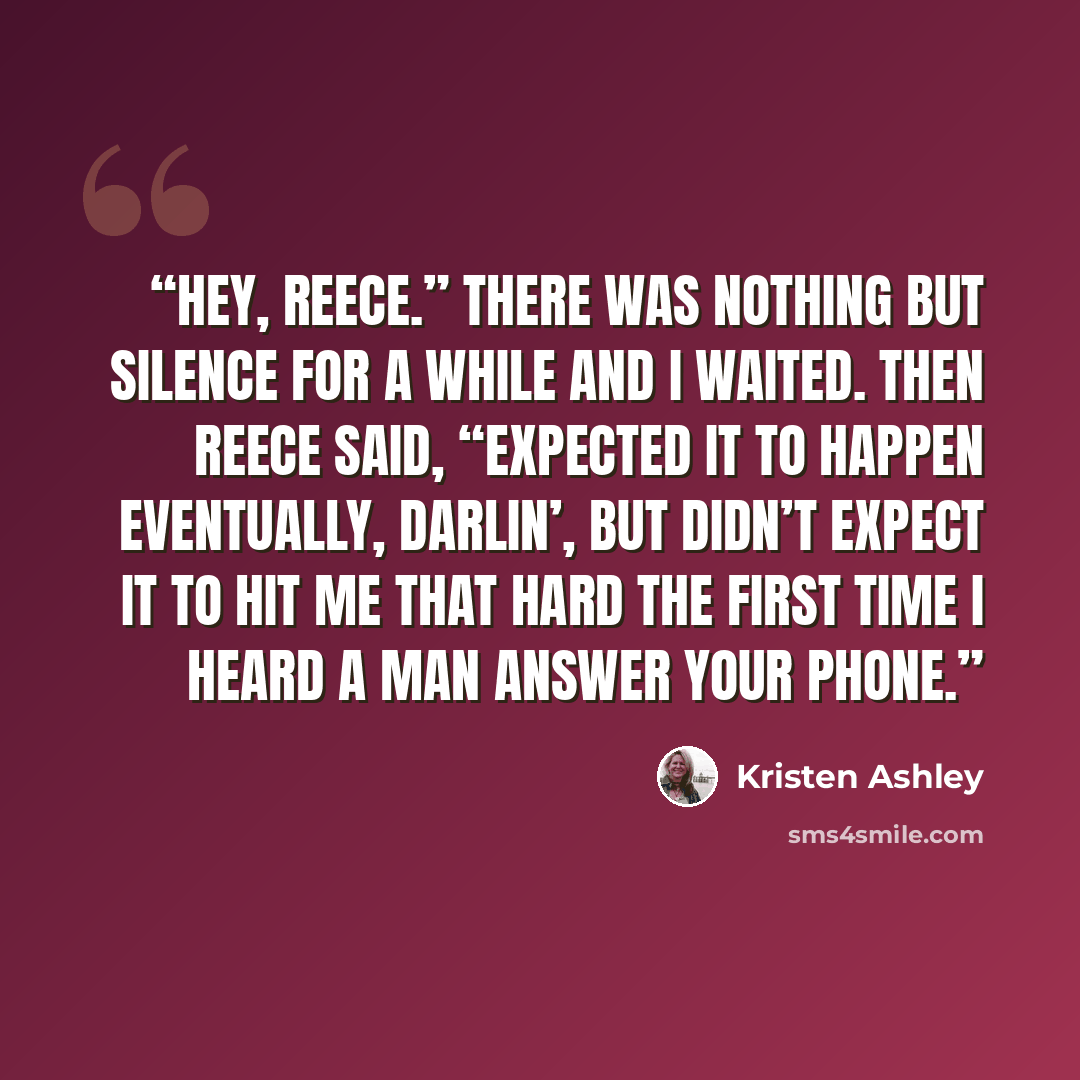“Hey, Reece.” There was nothing but silence for a while and I waited. Then Reece said, “Expected it to happen eventually, darlin’, but didn’t expect it to hit me that hard the first time I heard a man answer your phone.” quote by Kristen Ashley