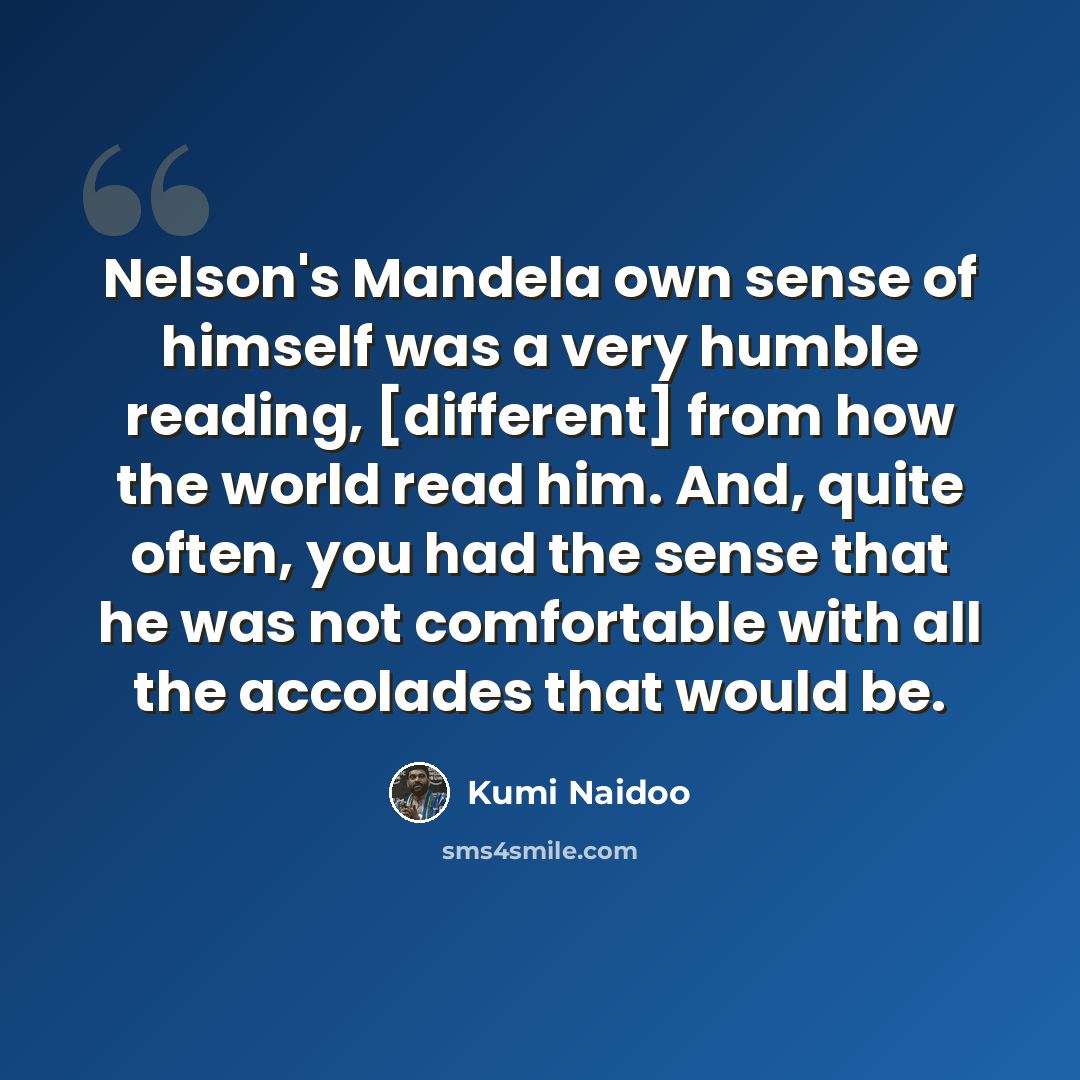 “Nelson's Mandela own sense of himself was a very humble reading, [different] from how the world read him. And, quite often, you had the sense that he was not comfortable with all the accolades that would be.” quote by Kumi Naidoo