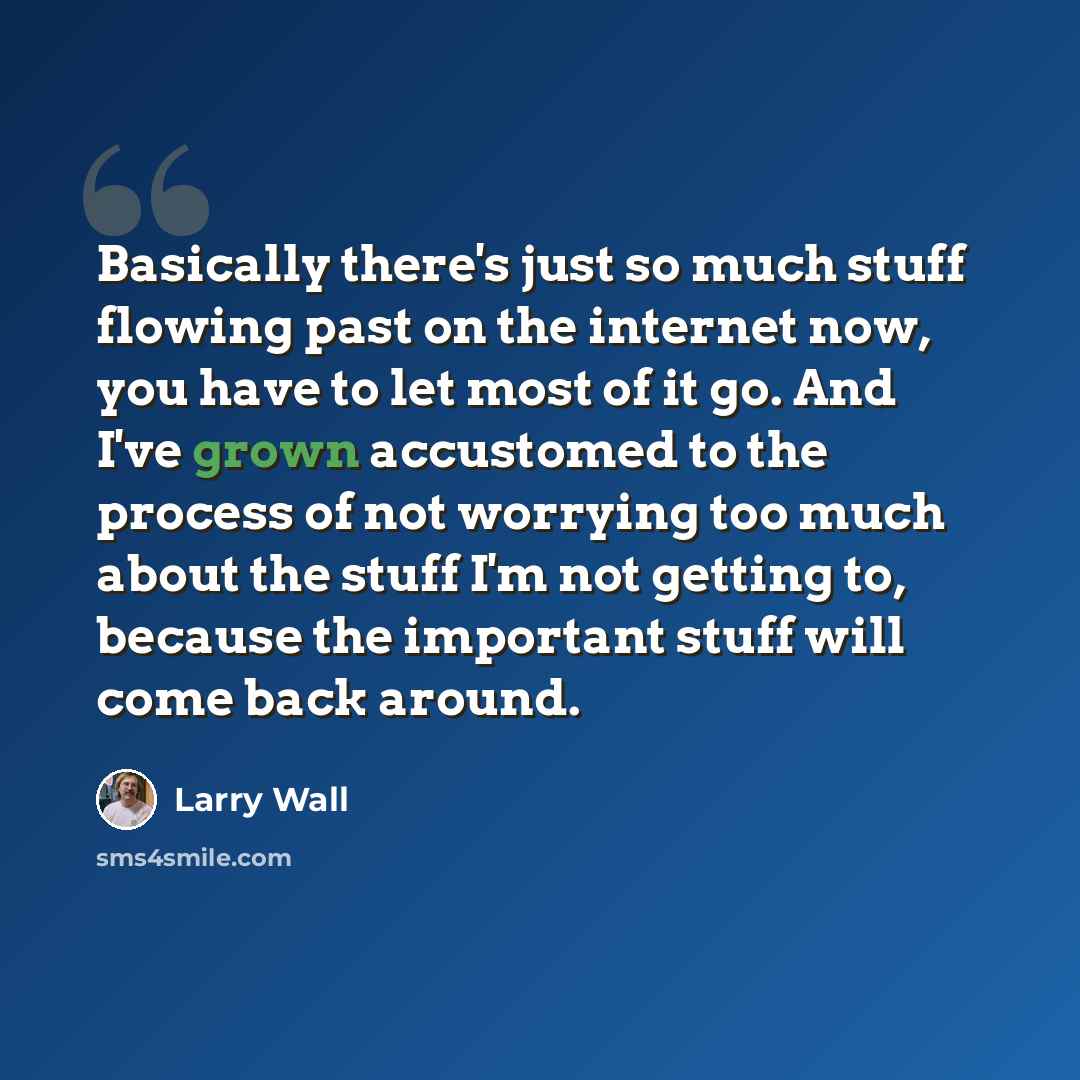 “Basically there's just so much stuff flowing past on the internet now, you have to let most of it go. And I've grown accustomed to the process of not worrying too much about the stuff I'm not getting to, because the important stuff will come back around.” quote by Larry Wall