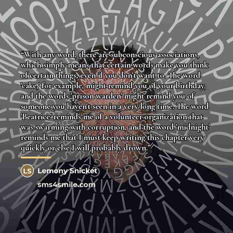 “With any word, there are subconscious associations, which simply means that certain words make you think of certain things, even if you don't want to. The word 'cake,' for example, might remind you of your birthday, and the words 'prison warden' might remind you of someone you haven't seen in a…” quote by Lemony Snicket