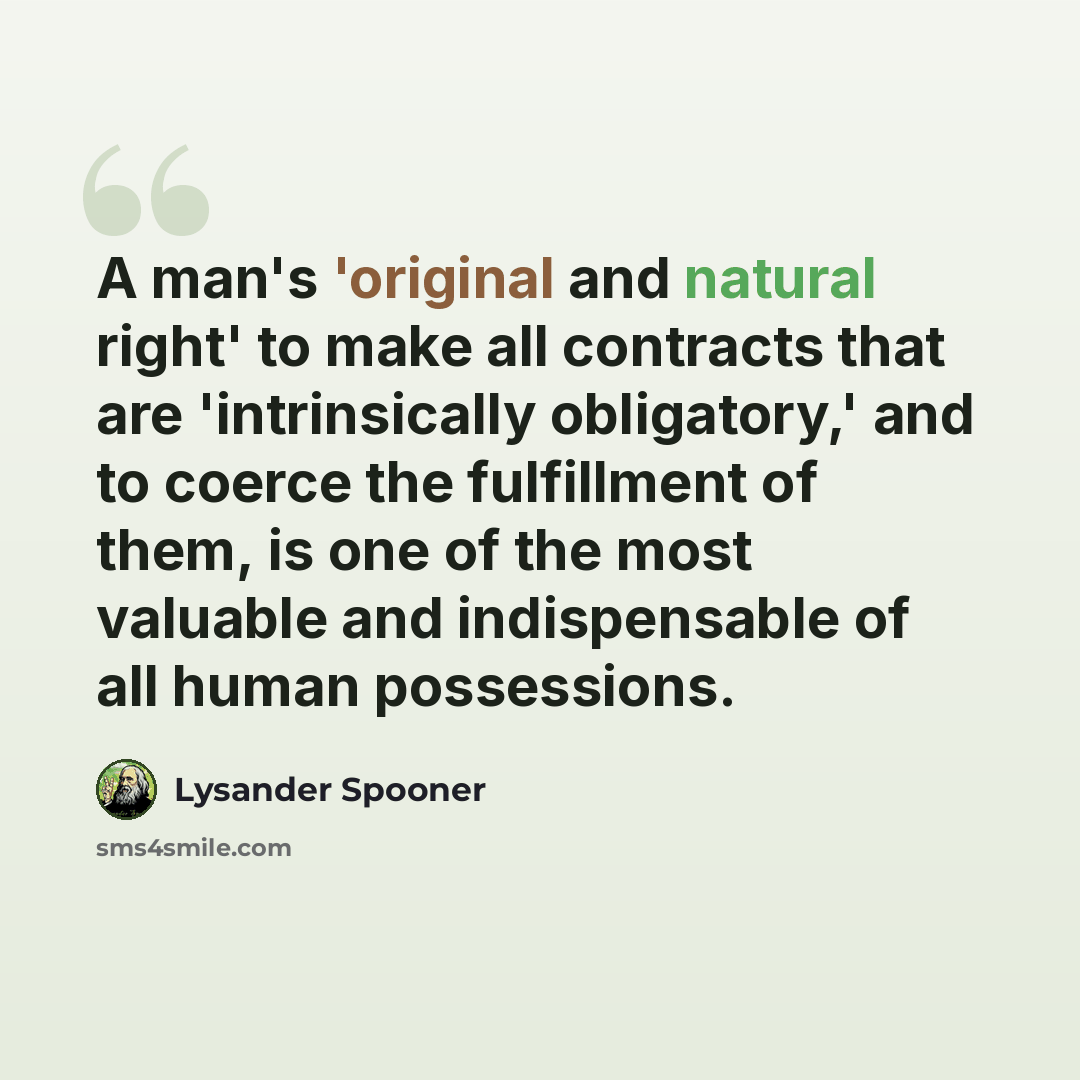 “A man's 'original and natural right' to make all contracts that are 'intrinsically obligatory,' and to coerce the fulfillment of them, is one of the most valuable and indispensable of all human possessions.” quote by Lysander Spooner