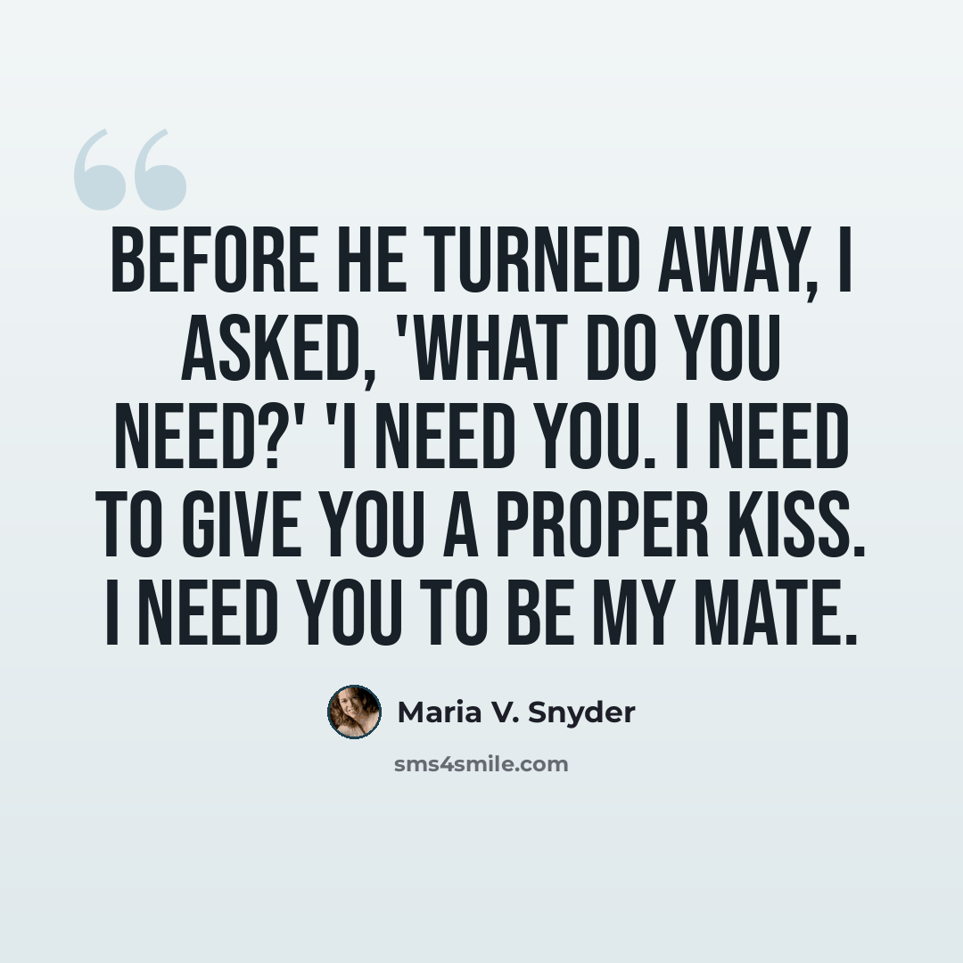 “Before he turned away, I asked, 'What do you need?' 'I need you. I need to give you a proper kiss. I need you to be my mate.” quote by Maria V. Snyder