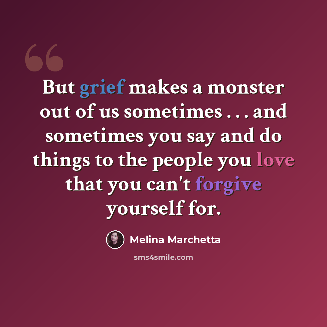 “But grief makes a monster out of us sometimes . . . and sometimes you say and do things to the people you love that you can't forgive yourself for.” quote by Melina Marchetta