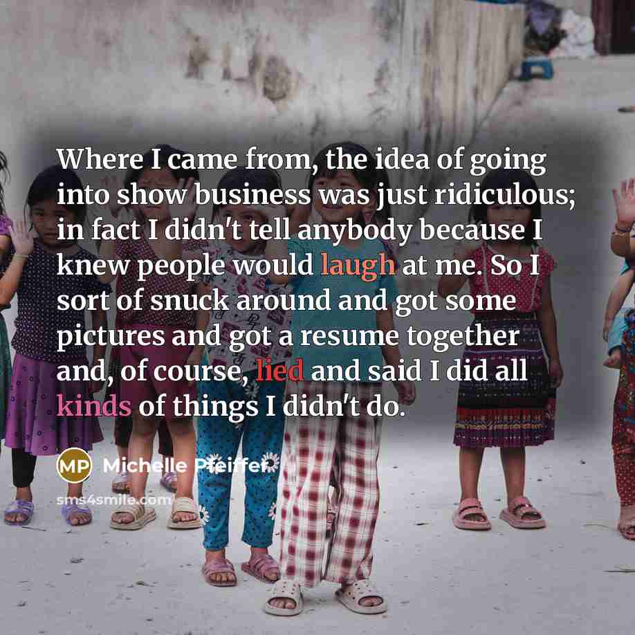 “Where I came from, the idea of going into show business was just ridiculous; in fact I didn't tell anybody because I knew people would laugh at me. So I sort of snuck around and got some pictures and got a resume together and, of course, lied and said I did all kinds of things I didn't do.” quote by Michelle Pfeiffer