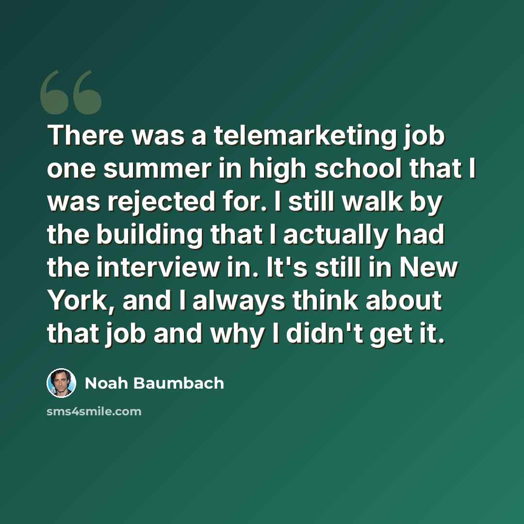 “There was a telemarketing job one summer in high school that I was rejected for. I still walk by the building that I actually had the interview in. It's still in New York, and I always think about that job and why I didn't get it.” quote by Noah Baumbach