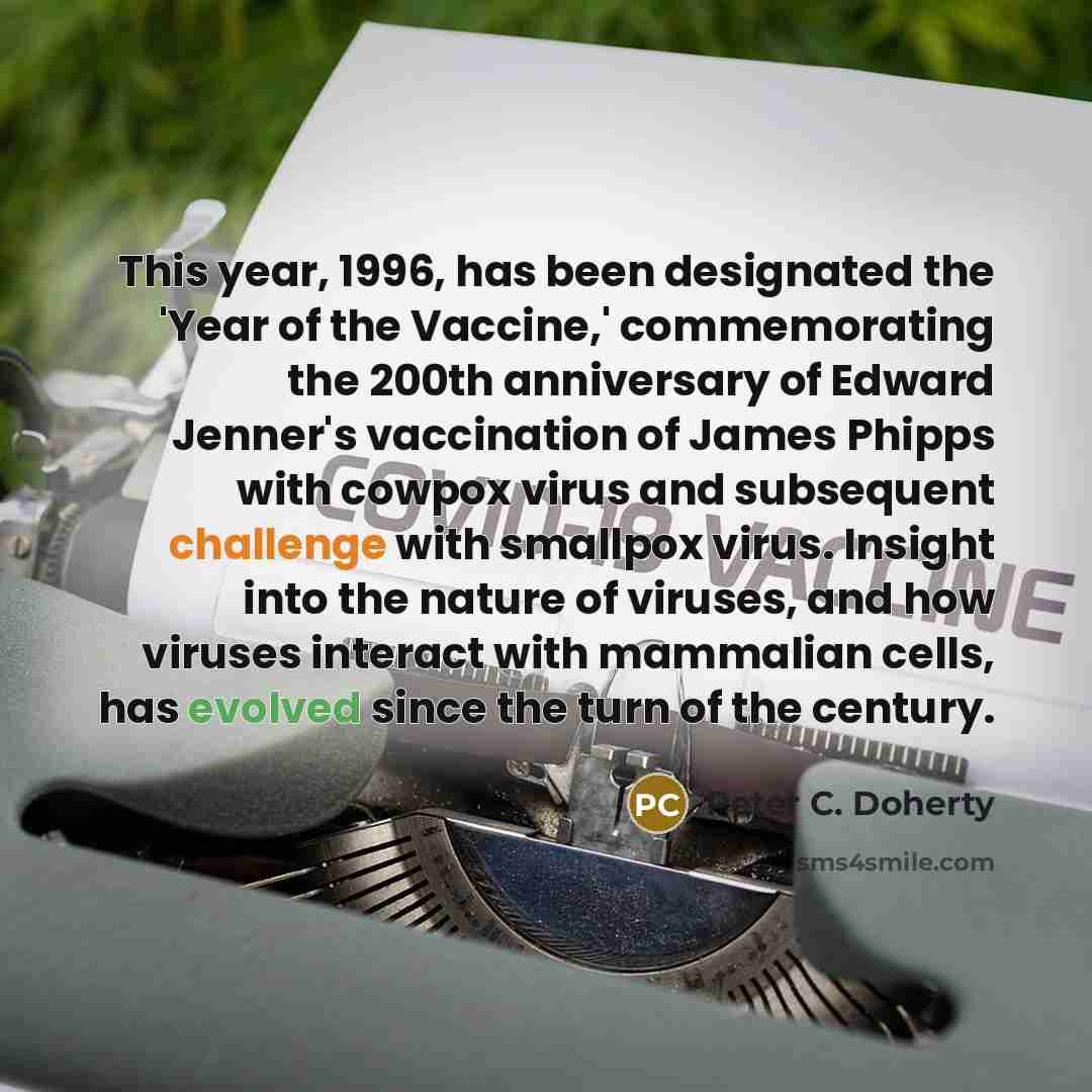 “This year, 1996, has been designated the 'Year of the Vaccine,' commemorating the 200th anniversary of Edward Jenner's vaccination of James Phipps with cowpox virus and subsequent challenge with smallpox virus. Insight into the nature of viruses, and how viruses interact with mammalian cells, has…” quote by Peter C. Doherty
