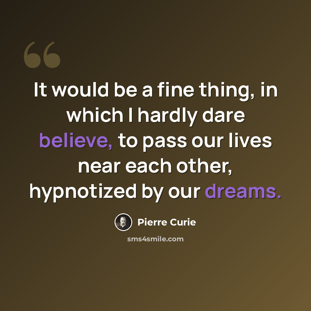 “It would be a fine thing, in which I hardly dare believe, to pass our lives near each other, hypnotized by our dreams.” quote by Pierre Curie
