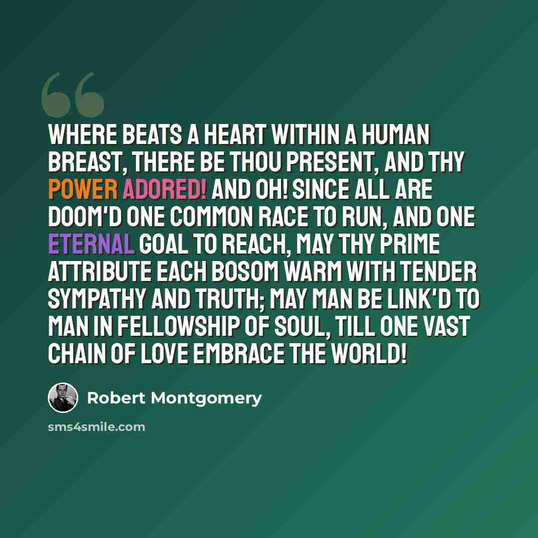 “Where beats a heart within a human breast, There be Thou present, and Thy power adored! And oh! since all are doom'd one common race To run, and one eternal goal to reach, May Thy prime attribute each bosom warm With tender sympathy and truth; may man Be link'd to man in fellowship of soul, Till…” quote by Robert Montgomery