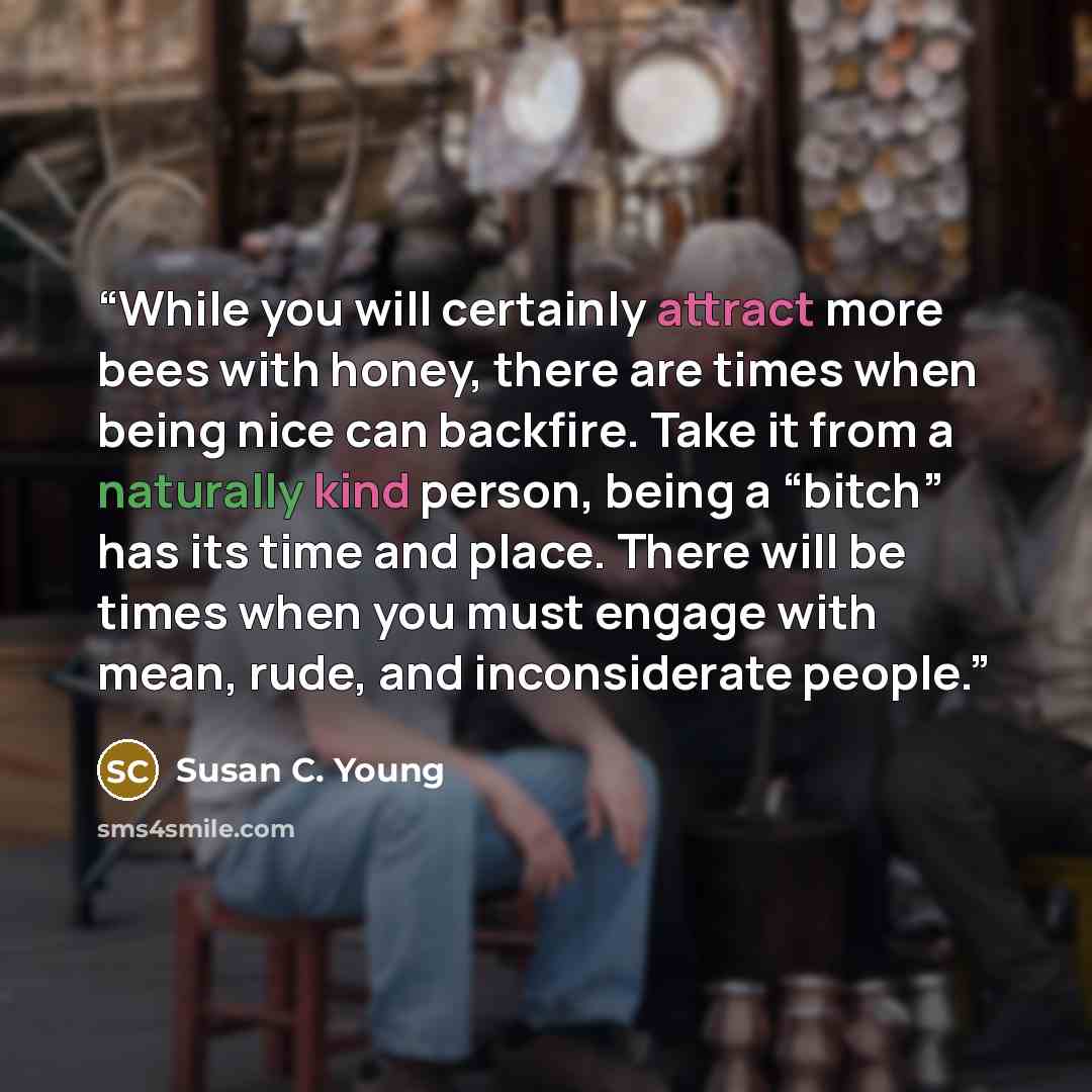 “While you will certainly attract more bees with honey, there are times when being nice can backfire. Take it from a naturally kind person, being a “bitch” has its time and place. There will be times when you must engage with mean, rude, and inconsiderate people.” quote by Susan C. Young