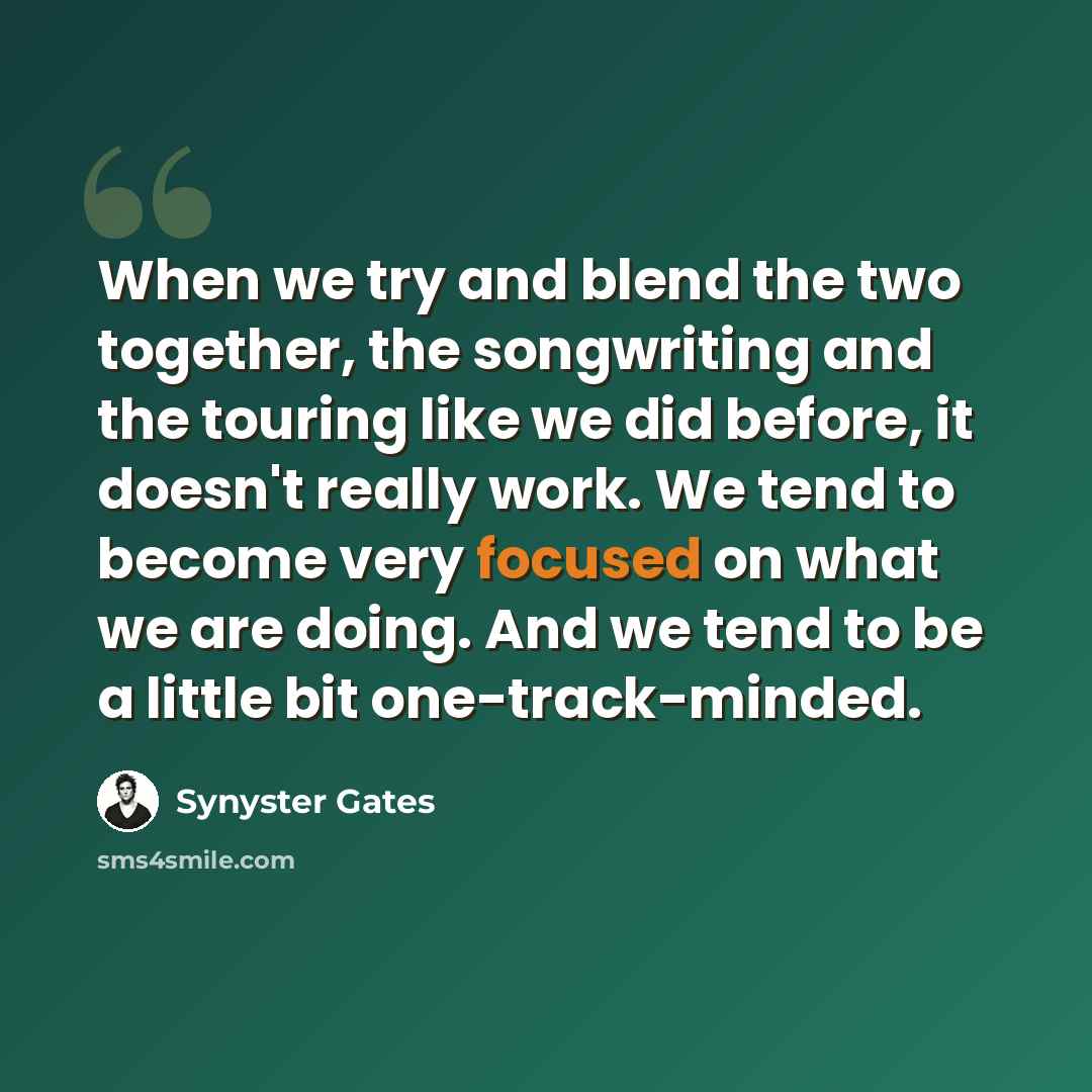 “When we try and blend the two together, the songwriting and the touring like we did before, it doesn't really work. We tend to become very focused on what we are doing. And we tend to be a little bit one-track-minded.” quote by Synyster Gates
