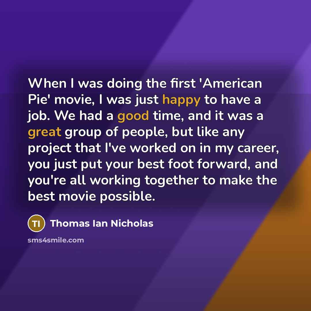 “When I was doing the first 'American Pie' movie, I was just happy to have a job. We had a good time, and it was a great group of people, but like any project that I've worked on in my career, you just put your best foot forward, and you're all working together to make the best movie possible.” quote by Thomas Ian Nicholas