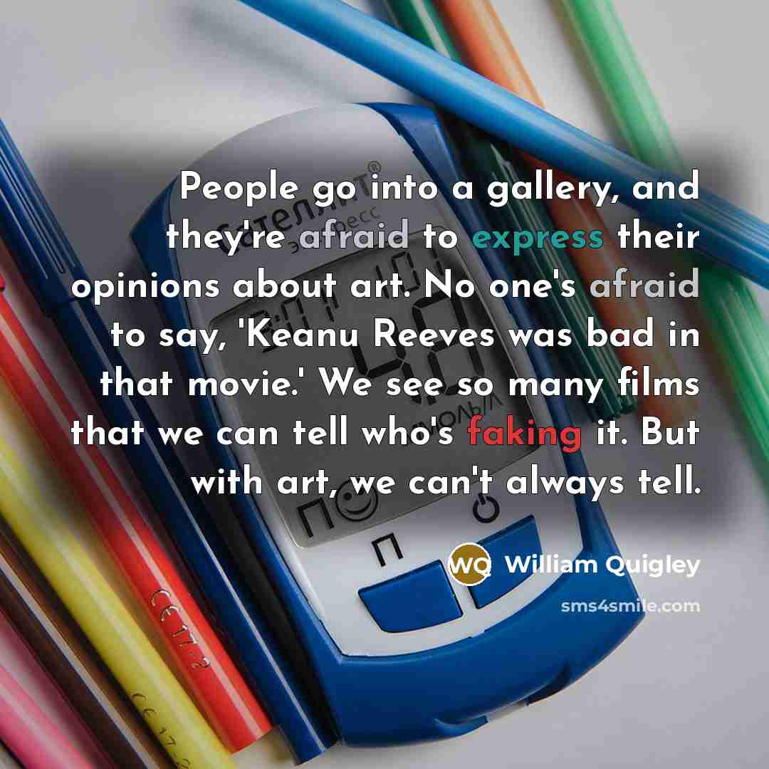 “People go into a gallery, and they're afraid to express their opinions about art. No one's afraid to say, 'Keanu Reeves was bad in that movie.' We see so many films that we can tell who's faking it. But with art, we can't always tell.” quote by William Quigley