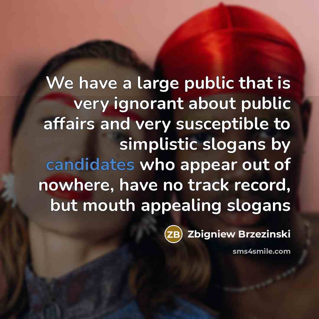 “We have a large public that is very ignorant about public affairs and very susceptible to simplistic slogans by candidates who appear out of nowhere, have no track record, but mouth appealing slogans” quote by Zbigniew Brzezinski