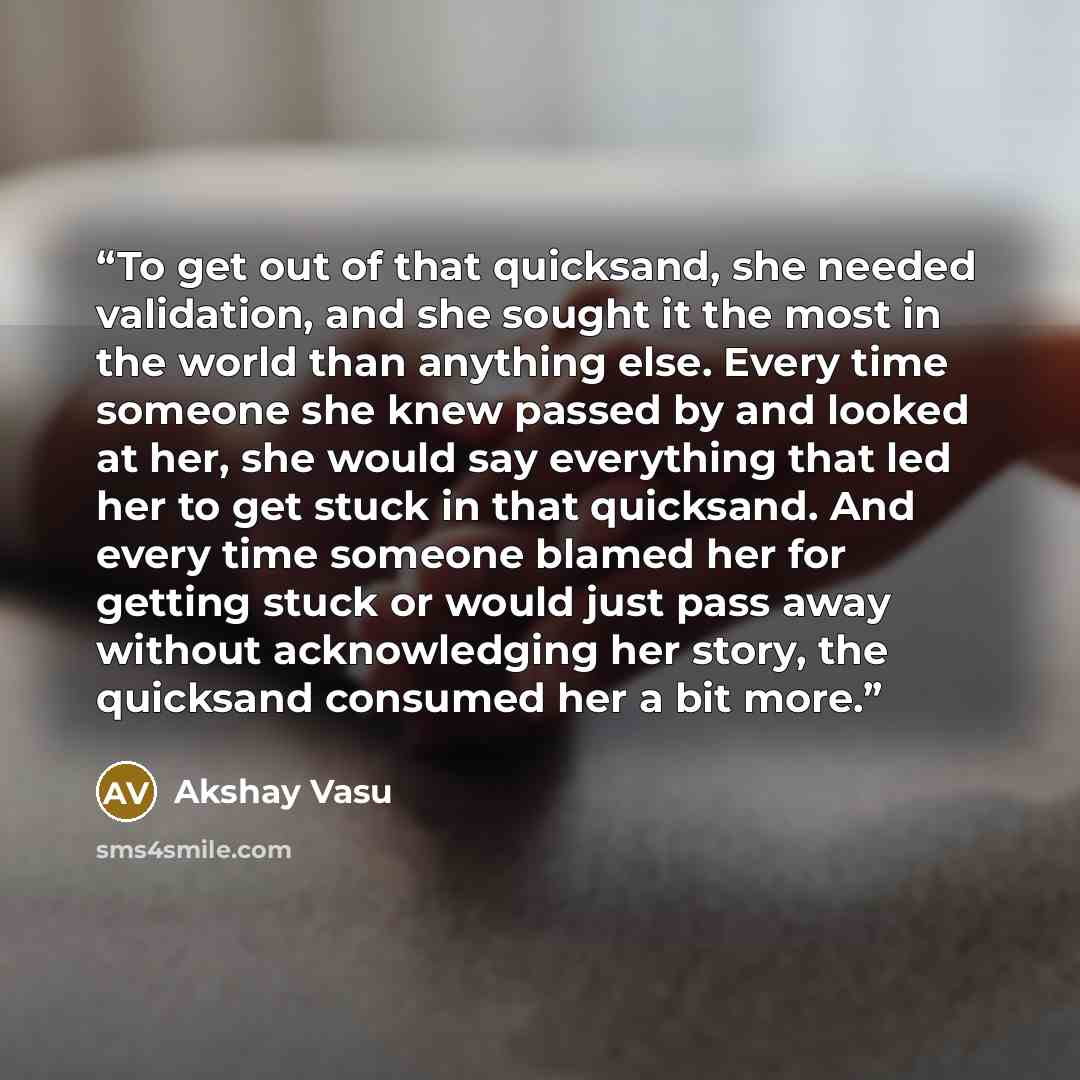 “To get out of that quicksand, she needed validation, and she sought it the most in the world than anything else. Every time someone she knew passed by and looked at her, she would say everything that led her to get stuck in that quicksand. And every time someone blamed her for getting stuck or…” quote by Akshay Vasu