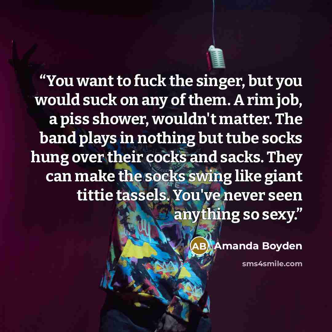 “You want to fuck the singer, but you would suck on any of them. A rim job, a piss shower, wouldn't matter. The band plays in nothing but tube socks hung over their cocks and sacks. They can make the socks swing like giant tittie tassels. You've never seen anything so sexy.” quote by Amanda Boyden